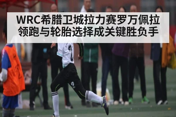 WRC希腊卫城拉力赛罗万佩拉领跑与轮胎选择成关键胜负手