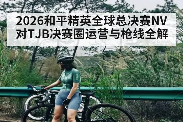 2026和平精英全球总决赛NV对TJB决赛圈运营与枪线全解