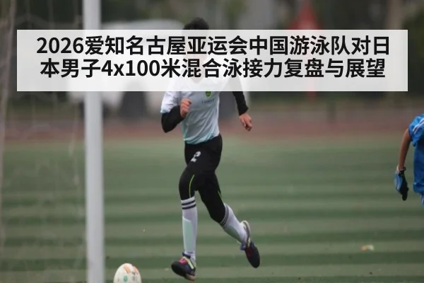 2026爱知名古屋亚运会中国游泳队对日本男子4x100米混合泳接力复盘与展望