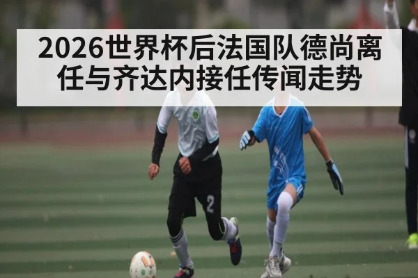 2026世界杯后法国队德尚离任与齐达内接任传闻走势